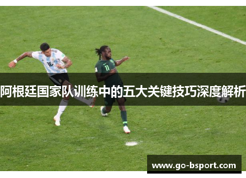 阿根廷国家队训练中的五大关键技巧深度解析 阿根廷国家队训练中的五大关键技巧深度解析